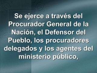 Se ejerce a través del Procurador General de la Nación, el Defensor del Pueblo, los procuradores delegados y los agentes del ministerio público,