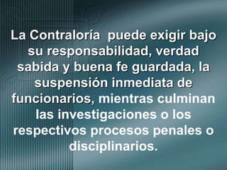 La Contraloría  puede exigir bajo su responsabilidad, verdad sabida y buena fe guardada, la suspensión inmediata de funcionarios, mientras culminan las investigaciones o los respectivos procesos penales o disciplinarios.