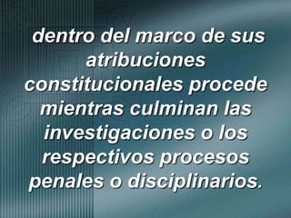 dentro del marco de sus atribuciones constitucionales procede mientras culminan las investigaciones o los respectivos procesos penales o disciplinarios.
