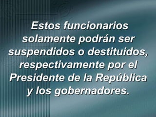  Estos funcionarios solamente podrán ser suspendidos o destituidos, respectivamente por el Presidente de la República y los gobernadores.