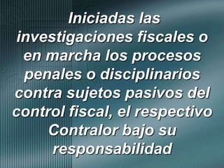  Iniciadas las investigaciones fiscales o en marcha los procesos penales o disciplinarios contra sujetos pasivos del control fiscal, el respectivo Contralor bajo su responsabilidad