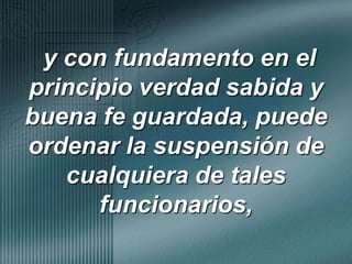 y con fundamento en el principio verdad sabida y buena fe guardada, puede ordenar la suspensión de cualquiera de tales funcionarios, 