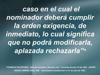 1caso en el cual el nominador deberá cumplir la orden exigencia, de inmediato, lo cual significa que no podrá modificarla, aplazada rechazarla”**CONSEJO DE ESTADO.  Sala de consulta y Servicio civil.  Consulta de julio 15 de 1992.  JAVIER HENAO HIDRÓN. RAD. 452.   Autorizada su publicación el 21 de julio de 1992.