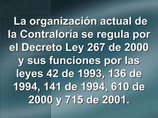 La organización actual de la Contraloría se regula por el Decreto Ley 267 de 2000 y sus funciones por las leyes 42 de 1993, 136 de 1994, 141 de 1994, 610 de 2000 y 715 de 2001.
