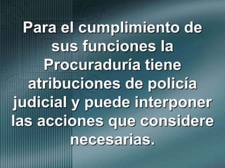 Para el cumplimiento de sus funciones la Procuraduría tiene atribuciones de policía judicial y puede interponer las acciones que considere necesarias.