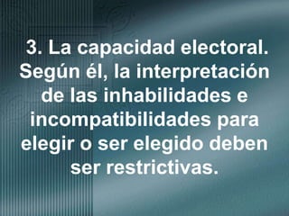 3. La capacidad electoral. Según él, la interpretación de las inhabilidades e incompatibilidades para elegir o ser elegido deben ser restrictivas.