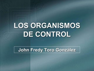 LOS ORGANISMOS DE CONTROL John Fredy Toro González 