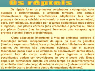 Os répteis foram os primeiros vertebrados a conquistar, com
sucesso e definitivamente, o ambiente terrestre. Isto porque
desenvolveram algumas características adaptativas, tais como:
presença de casca calcária envolvendo o ovo e pele impermeável,
seca, sem glândulas, revestida por escamas epidérmicas (nas cobras
e lagartos), por placas córneas (nos crocodilos e jacarés) ou ainda
por placas ósseas (nas tartarugas), formando uma carapaça que
protege o animal contra a desidratação.
Outra adaptação importante à vida no ambiente terrestre é
fecundação interna, independente da água, na qual os gametas
(óvulos e espermatozóides) ficam protegidos das influências do meio
externo. As fêmeas são geralmente ovíparas, isto é, quando
fecundadas põem ovos e os embriões se desenvolvem dentro deles,
portanto fora do corpo materno. Alguns lagartos e cobras
peçonhentas podem ser ovovivíparos (o ovo é posto pela fêmea
depois de permanecer durante um certo tempo do desenvolvimento
do embrião dentro do corpo da mãe) ou vivíparos (o desenvolvimento
do embrião ocorre totalmente dentro do organismo da fêmea).
 