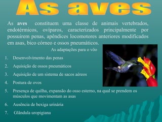 As aves constituem uma classe de animais vertebrados,
endotérmicos, ovíparos, caracterizados principalmente por
possuirem penas, apêndices locomotores anteriores modificados
em asas, bico córneo e ossos pneumáticos.
As adaptações para o vôo
1. Desenvolvimento das penas
2. Aquisição de ossos pneumáticos
3. Aquisição de um sistema de sacos aéreos
4. Postura de ovos
5. Presença de quilha, expansão do osso esterno, na qual se prendem os
músculos que movimentam as asas
6. Ausência de bexiga urinária
7. Glândula uropigiana
 