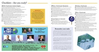 Checklists – Are you ready?
Before hurricane season begins                                                                                                                                          When a hurricane threatens                                                                      During a hurricane
■ Stock up on nonperishable foods, drinking water, batteries, diapers and formula for infants and pet                                                                   ■ Store drinking water in any clean containers – bathtubs, bottles, pots, etc., as the water    ■ Stay away from windows, skylights and glass doors, even if they are boarded or covered.
  food for animals. See “supplies” lists on the next page.                                                                                                                supply may become contaminated.                                                               ■ Stay on the floor that is least likely to be affected by strong winds and floodwaters. A small
■ Know your evacuation route, where you would go and how you would get there.                                                                                           ■ Secure outdoor objects that may be blown away or uprooted or store them inside.               interior room without windows on the first floor is usually the safest place.
■ If you’re disabled or have transportation problems, see “IMPORTANT” highlighted information below.                                                                    ■ Fuel up your car.Y may need to evacuate quickly and/or sit in traffic for hours.
                                                                                                                                                                                              ou                                                                        ■ Beware of the eye of the hurricane. If the calm storm center passes directly overhead, there will
■ Fill out your emergency numbers on map page of this guide and keep them close by.                                                                                       Service stations may also become inoperable.                                                  be a lull in the wind that can last up to half an hour. Winds will rise again to hurricane force.
■ Create an emergency communication list in case you are separated from family and friends.
                                                                                                                                  IMPORTANT:                            ■ Secure homes and buildings by boarding up each window. Tape is not adequate.
  Include home, work, school and cell numbers and exchange lists with family, friends and neighbors.                        If you have special needs                   ■ Moor your boat securely or move it to a designated safe place.
  Keep lists at home, at work and in your cars. Also, designate a contact person who lives outside the
  area for everyone to reach in case of evacuation.
                                                                                                                        If you are physically or mentally disabled,
                                                                                                                      dependent on special medical equipment, have
                                                                                                                                                                        ■ If in a mobile home, check tie-downs and evacuate. Historically, manufactured homes
                                                                                                                                                                          suffer the greatest amount of damage during hurricanes.
                                                                                                                                                                                                                                                                        After a hurricane
                                                                                                                                                                                                                                                                        ■ If forced into a public shelter, stay until told by local officials it’s safe to return to your home.
■ Keep cash on hand. Banks may close and ATMs may be inoperable during a storm.                                        transportation needs or are faced with some      ■ Move valuables, personal papers, family photos and important computer disks to a waterproof   ■ Read the Houston Chronicle, log on to chron.com, tune in to NewsRadio 740 KTRH or
■ Make sure you have enough prescription medicines to outlast a storm and its aftermath. Refill your first-aid kit.    other circumstance that will make hurricane        container on the highest level of your home or pack them to take with you.                      KPRC Local 2 News or log on to click2houston.com for advice and instructions about
■ Decide where to take pets, boats and travel trailers if you cannot take them with you.                              evacuation difficult, you can pre-register with   ■ T off utilities if told to do so by authorities. Unplug small appliances.
                                                                                                                                                                           urn                                                                                            emergency medical, food and housing aid, and other forms of assistance.
■ Pets are not allowed in many public shelters. Keep a list of “pet-friendly” places – hotels and motels,              the City of Houston’s Office of Emergency        ■ T off propane tanks.
                                                                                                                                                                           urn
                                                                                                                      Management. Registration is free and volun-                                                                                                       ■ Do not drive unless it is absolutely necessary.
  friends, boarding facilities or veterinarians – and phone numbers.                                                                                                                                                                                                    ■ Do not drink or prepare food with tap water until you are certain it’s not contaminated.
                                                                                                                         tary and will enable emergency providers
■ Check all battery-powered equipment. Emergency cooking facilities and lights will be
                                                                                                                                                                        If you have to evacuate
                                                                                                                               to reach those who need help.                                                                                                            ■ If you smell gas, leave your house and call your gas supplier.
  essential if utilities are interrupted.                                                                                        To pre-register, log on to:                                                                                                            ■ Look for electrical system damage. Stay away from loose or dangling wires or power lines.
■ Charge up or check camera batteries.Y may need to take photos of storm damage.
                                           ou                                                                                                                                                                                                                           ■ Check for sewage and water line damage.
                                                                                                                                                                        ■ Make sure your gas tank is full.
■ Take inventory of your valuables and your home. Make a videotape, take photos or keep a written log.                 http://mycity.houstontx.gov/oemtar/                                                                                                              ■ Watch out for displaced animals, especially poisonous snakes that may have come into
                                                                                                                                                                        ■ Prepare your vehicle for what could be a very long ride. Stock your
■ Double-check your insurance coverage for:                                                                                                                                                                                                                                buildings with floodwaters.
                                                                                                                      and fill out the form or call 211 from anywhere     vehicle with necessities such as water, food, pillows and blankets, toilet
          ■ Hurricane coverage – If you want it, you need to get it now because you                                                                                                                                                                                     ■ Watch for loose plaster, drywall and ceilings that could fall.
          cannot get it once a storm enters the Gulf.
                                                                                                                                     in the state of Texas.               paper, current maps, baby supplies, pet supplies, prescription medicines and cash.
                                                                                                                                                                        ■ Bring proof of residency — your driver’s license, a utility bill or rent                      ■ Take photos of any damage, both of buildings and their contents, for insurance claims. Make
          ■ Flood insurance – If your insurance company doesn’t offer it, the federal government                                                                                                                                                                          minor repairs to prevent further damage or looting, but do not make major repairs or dispose of
                                                                                                                                                                          receipt — in case you will need Red Cross or FEMA assistance.
              does, but it will not go into effect until 30 days after you’ve paid for it.                                                                                                                                                                                damaged property until it has been inspected by an adjuster. Save all receipts.
                                                                                                                                                                                                                                                                        ■ If your power has gone out, open refrigerators and freezers only when necessary.
                                                                                                                                                                                                                                                                           A freezer without power can keep food in satisfactory condition up to 36 hours if it is kept
                                                                                                                                                                                                                                                                          closed. Wrapping a freezer in blankets will help insulate it.
                                                                                                                                                                                                                                                                        ■ Open windows and doors to ventilate and dry your home.

                                                                                                                                                                                       Remember your radio                                                              ■ Avoid disaster areas; stay away from floodwaters, flooded roads and washed-out bridges.
                                                                                                                                                                                                                                                                        ■ Stay away from riverbanks, bayous and streams until all potential flooding has passed. Stay alert
                                                                                                                                                                                                                                                                          for extended rainfall and subsequent flooding, even after the storm has passed.
                                                                                                                                                                                    Those who remember the big storms know what it means to have a
                                                                                                                                                                                                                                                                        ■ Call your insurance company if you have vehicle or property damage to report.
                                                                                                                                                                                battery-operated radio. Houstonians who hid in closets or bathrooms,
                                                                                                                                                                                listening to the unending howl of Hurricane Alicia, those trapped in
                                                                                                                                                                                their cars on flooded roadways during Tropical Storm Allison, and
                                                                                                                                                                                Bayou City residents trying to evacuate in advance of Hurricanes Rita
                                                                                                                                                                                and Ike, all recall the comfort they found through their radios. The
                                                                                                                                                                                friendly and helpful voices of NewsRadio 740 KTRH were there to get
                                                                                                                                                                                them through the storm and will be there again when the next storm
                                                                                                                                                                                hits.

                                                                                                                                                                                   Electrical power is usually the first casualty of a hurricane or
                                                                                                                                                                                tropical storm. But contact with vital information is easy to maintain
                                                                                                                                                                                through a battery-operated radio. And it’s not only information; your
                                                                                                                                                                                radio is also a link to a calm place while the storm swirls around you.
                                                                                                                                                                                NewsRadio 740 KTRH is there for you 24 hours a day.

                                                                                                                                                                                   The KTRH 24-Hour Traffic Center is also there for you, as it was
                                                                                                                                                                                throughout Tropical Storm Allison, Hurricanes Rita and Ike, every day,
                                                                                                                                                                                to help you get where you need to go with constant reports on street
                                                                                                                                                                                and route closures, high water and estimated drive times to help you.

                                                                                                                                                                                   The dedicated men and women of NewsRadio 740 KTRH work
                                                                                                                                                                                around the clock in an effort to keep you up-to-date and safe. And
                                                                                                                                                                                they are there for you when the power is out. Just remember, when
                                                                                                                                                                                you put together supplies for hurricane season, make fresh batteries
                                                                                                                                                                                for your flashlights and radios a priority. Whether at home in the dark
                                                                                                                                                                                or stuck on the road, think of NewsRadio 740 KTRH as your lifeline.
 