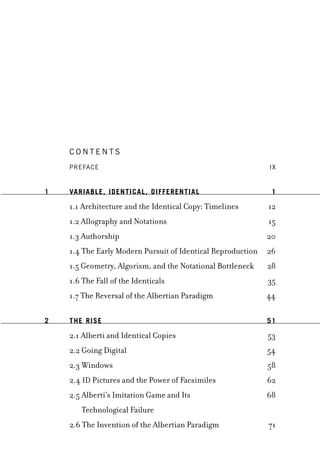 C o n t e n t s
Prefaceâ•† iX
1 Variable, Identical, Differentialâ•† 1
1.1 Architecture and the Identical Copy: Timelinesâ•† 12
1.2 Allography and Notationsâ•† 15
1.3 Authorshipâ•† 20
1.4 The Early Modern Pursuit of Identical Reproductionâ•† 26
1.5 Geometry, Algorism, and the Notational Bottleneckâ•† 28
1.6 The Fall of the Identicalsâ•† 35
1.7 The Reversal of the Albertian Paradigmâ•† 44
2 The Riseâ•† 51
2.1 Alberti and Identical Copiesâ•† 53
2.2 Going Digitalâ•† 54
2.3 Windowsâ•† 58
2.4 ID Pictures and the Power of Facsimilesâ•† 62
2.5 Alberti’s Imitation Game and Its â•† 68
Technological Failureâ•†
2.6 The Invention of the Albertian Paradigmâ•† 71
 
