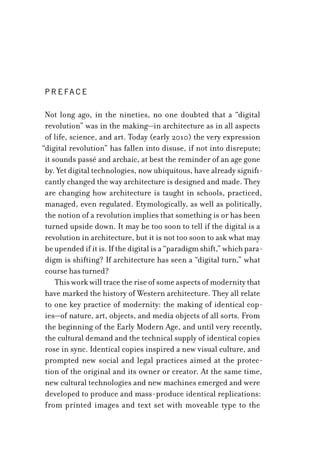 Not long ago, in the nineties, no one doubted that a “digital
revolution” was in the making—in architecture as in all aspects
of life, science, and art. Today (early 2010) the very expression
“digital revolution” has fallen into disuse, if not into disrepute;
it sounds passé and archaic, at best the reminder of an age gone
by. Yet digital technologies, now ubiquitous, have already signifi-
cantly changed the way architecture is designed and made. They
are changing how architecture is taught in schools, practiced,
managed, even regulated. Etymologically, as well as politically,
the notion of a revolution implies that something is or has been
turned upside down. It may be too soon to tell if the digital is a
revolution in architecture, but it is not too soon to ask what may
be upended if it is. If the digital is a “paradigm shift,” which para-
digm is shifting? If architecture has seen a “digital turn,” what
course has turned?
This work will trace the rise of some aspects of modernity that
have marked the history of Western architecture. They all relate
to one key practice of modernity: the making of identical cop-
ies—of nature, art, objects, and media objects of all sorts. From
the beginning of the Early Modern Age, and until very recently,
the cultural demand and the technical supply of identical copies
rose in sync. Identical copies inspired a new visual culture, and
prompted new social and legal practices aimed at the protec-
tion of the original and its owner or creator. At the same time,
new cultural technologies and new machines emerged and were
developed to produce and mass-produce identical replications:
from printed images and text set with moveable type to the
P r e fa c e
 