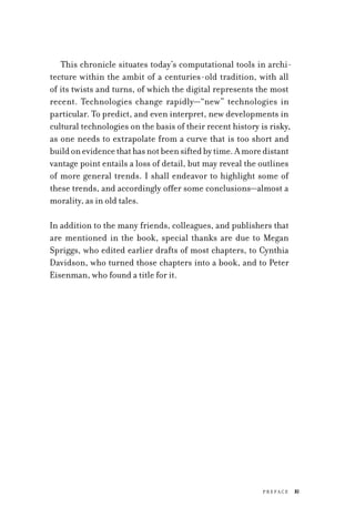 P r efa c e	 xi
This chronicle situates today’s computational tools in archi-
tecture within the ambit of a centuries-old tradition, with all
of its twists and turns, of which the digital represents the most
recent. Technologies change rapidly—“new” technologies in
particular. To predict, and even interpret, new developments in
cultural technologies on the basis of their recent history is risky,
as one needs to extrapolate from a curve that is too short and
buildonevidencethathasnotbeensiftedbytime.Amoredistant
vantage point entails a loss of detail, but may reveal the outlines
of more general trends. I shall endeavor to highlight some of
these trends, and accordingly offer some conclusions—almost a
morality, as in old tales.
In addition to the many friends, colleagues, and publishers that
are mentioned in the book, special thanks are due to Megan
Spriggs, who edited earlier drafts of most chapters, to Cynthia
Davidson, who turned those chapters into a book, and to Peter
Eisenman, who found a title for it.
 