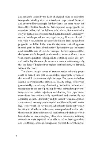 2
any banknote issued by the Bank of England could be converted
into gold or sterling silver at a fixed rate: paper stood for metal
and one could be exchanged for the other at the same rate at any
time. After Bretton Woods the British pound was pegged to the
American dollar, and the dollar to gold, which, if one reads this
story in British history books (and in Ian Fleming’s Goldfinger),6
means that the pound was once again on a gold standard, and if
onereadsitinAmericanbooksmeansthattheBritishpoundwas
pegged to the dollar. Either way, the statement that still appears
insmallprintonBritishbanknotes—“Ipromisetopaythebearer
ondemandthesumof”£10,forexample—before1971meantthat
the bearer would be paid on demand an amount of metal con-
ventionally equivalent to ten pounds of sterling silver; as of 1971
and to this day, the same phrase means, somewhat tautologically,
that the Bank of England may replace that banknote, on demand,
with another one.7
The almost magic power of transmutation whereby paper
could be turned into gold was canceled, apparently forever, on
that eventful late summer night in 1971. For centuries before
Nixon’s intervention that alchemical quality of legal tender was
guaranteedbythesolvencyofanissuinginstitution,butbestowed
upon paper by the act of printing. For that miraculous power of
images did not pertain to just any icon, but only to very particular
ones: those that are identically reproduced, and are visually rec-
ognizable as such. Identicality and its instant visual recognition
are what used to turn paper into gold; and identicality still makes
legal tender work the way it does. A banknote that is not visually
identical to all others in the same mass-produced series (with
the exception of its unique serial number) may be fake or worth-
less.Andaswehaveseenplentyofidenticalbanknotes,untilvery
recently we were expected to be able to tell at first sight when
one is different, or looks strange, and reject it. Before the age of
 