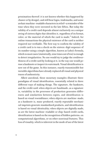 4
proximation thereof: it is not known whether this happened by
chance or by design), and still bear logos, trademarks, and some
archaicmachine-readablecharactersinrelief—areminderofthe
time when they were invented in the late fifties. But today the
validity of a credit card depends almost exclusively on a unique
string of sixteen digits that identifies it, regardless of its format,
color, or the material of which the card is made.8
Indeed, for
online transactions the physical existence of the card is neither
required nor verifiable. The first way to confirm the validity of
a credit card is to run a check on the sixteen-digit sequence of
its number using a simple algorithm, known as Luhn’s formula,
whichinmostcases(statistically,ninetimesoutoften)isenough
to detect irregularities. No one would try to judge the creditwor-
thiness of a credit card by looking at it, in the way one would pe-
ruse a banknote or inspect its watermark. Visual identification is
now out of the game. In this instance, exactly transmissible but
invisible algorithms have already replaced all visual and physical
traces of authenticity.
Albeit anecdotal, these monetary examples illustrate three
paradigms of visual identification, essentially related to three
different ways of making things. The signature, the banknote,
and the credit card: when objects are handmade, as a signature
is, variability in the processes of production generates differ-
ences and similarities between copies, and identification is
based on visual resemblance; when objects are machine-made,
as a banknote is, mass-produced, exactly repeatable mechani-
cal imprints generate standardized products, and identification
is based on visual identicality; when objects are digitally made,
as are the latest machine-readable or chip-based credit cards,
identification is based on the recognition of hidden patterns, on
computational algorithms, or on other nonvisual features. This
loss of visuality, which is inherent in the mode of use of the latest
 