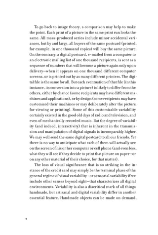 6
To go back to image theory, a comparison may help to make
the point. Each print of a picture in the same print run looks the
same. All mass-produced series include minor accidental vari-
ances, but by and large, all buyers of the same postcard (printed,
for example, in one thousand copies) will buy the same picture.
On the contrary, a digital postcard, e-mailed from a computer to
an electronic mailing list of one thousand recipients, is sent as a
sequence of numbers that will become a picture again only upon
delivery—when it appears on one thousand different computer
screens, or is printed out by as many different printers. The digi-
tal file is the same for all. But each eventuation of that file (in this
instance, its conversion into a picture) is likely to differ from the
others, either by chance (some recipients may have different ma-
chinesandapplications),orbydesign(somerecipientsmayhave
customized their machines or may deliberately alter the picture
for viewing or printing). Some of this customizable variability
certainly existed in the good old days of radio and television, and
even of mechanically recorded music. But the degree of variabil-
ity (and indeed, interactivity) that is inherent in the transmis-
sion and manipulation of digital signals is incomparably higher.
We may well send the same digital postcard to all our friends. Yet
there is no way to anticipate what each of them will actually see
on the screen of his or her computer or cell phone (and even less,
what they will see if they decide to print that picture on paper—or
on any other material of their choice, for that matter).
The loss of visual significance that is so striking in the in-
stance of the credit card may simply be the terminal phase of the
general regime of visual variability—or sensorial variability if we
include other senses beyond sight—that characterizes all digital
environments. Variability is also a diacritical mark of all things
handmade, but artisanal and digital variability differ in another
essential feature. Handmade objects can be made on demand,
 