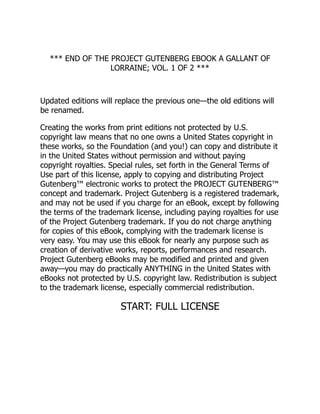 *** END OF THE PROJECT GUTENBERG EBOOK A GALLANT OF
LORRAINE; VOL. 1 OF 2 ***
Updated editions will replace the previous one—the old editions will
be renamed.
Creating the works from print editions not protected by U.S.
copyright law means that no one owns a United States copyright in
these works, so the Foundation (and you!) can copy and distribute it
in the United States without permission and without paying
copyright royalties. Special rules, set forth in the General Terms of
Use part of this license, apply to copying and distributing Project
Gutenberg™ electronic works to protect the PROJECT GUTENBERG™
concept and trademark. Project Gutenberg is a registered trademark,
and may not be used if you charge for an eBook, except by following
the terms of the trademark license, including paying royalties for use
of the Project Gutenberg trademark. If you do not charge anything
for copies of this eBook, complying with the trademark license is
very easy. You may use this eBook for nearly any purpose such as
creation of derivative works, reports, performances and research.
Project Gutenberg eBooks may be modified and printed and given
away—you may do practically ANYTHING in the United States with
eBooks not protected by U.S. copyright law. Redistribution is subject
to the trademark license, especially commercial redistribution.
START: FULL LICENSE
 