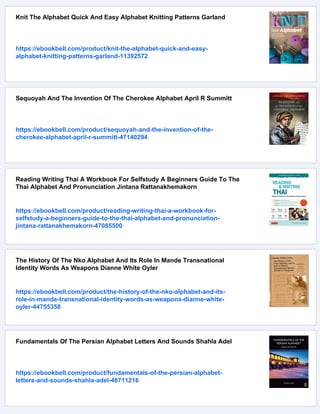 Knit The Alphabet Quick And Easy Alphabet Knitting Patterns Garland
https://ebookbell.com/product/knit-the-alphabet-quick-and-easy-
alphabet-knitting-patterns-garland-11392572
Sequoyah And The Invention Of The Cherokee Alphabet April R Summitt
https://ebookbell.com/product/sequoyah-and-the-invention-of-the-
cherokee-alphabet-april-r-summitt-47140294
Reading Writing Thai A Workbook For Selfstudy A Beginners Guide To The
Thai Alphabet And Pronunciation Jintana Rattanakhemakorn
https://ebookbell.com/product/reading-writing-thai-a-workbook-for-
selfstudy-a-beginners-guide-to-the-thai-alphabet-and-pronunciation-
jintana-rattanakhemakorn-47085500
The History Of The Nko Alphabet And Its Role In Mande Transnational
Identity Words As Weapons Dianne White Oyler
https://ebookbell.com/product/the-history-of-the-nko-alphabet-and-its-
role-in-mande-transnational-identity-words-as-weapons-dianne-white-
oyler-44755358
Fundamentals Of The Persian Alphabet Letters And Sounds Shahla Adel
https://ebookbell.com/product/fundamentals-of-the-persian-alphabet-
letters-and-sounds-shahla-adel-48711216
 