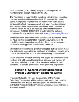 small donations ($1 to $5,000) are particularly important to
maintaining tax exempt status with the IRS.
The Foundation is committed to complying with the laws regulating
charities and charitable donations in all 50 states of the United
States. Compliance requirements are not uniform and it takes a
considerable effort, much paperwork and many fees to meet and
keep up with these requirements. We do not solicit donations in
locations where we have not received written confirmation of
compliance. To SEND DONATIONS or determine the status of
compliance for any particular state visit www.gutenberg.org/donate.
While we cannot and do not solicit contributions from states where
we have not met the solicitation requirements, we know of no
prohibition against accepting unsolicited donations from donors in
such states who approach us with offers to donate.
International donations are gratefully accepted, but we cannot make
any statements concerning tax treatment of donations received from
outside the United States. U.S. laws alone swamp our small staff.
Please check the Project Gutenberg web pages for current donation
methods and addresses. Donations are accepted in a number of
other ways including checks, online payments and credit card
donations. To donate, please visit: www.gutenberg.org/donate.
Section 5. General Information About
Project Gutenberg™ electronic works
Professor Michael S. Hart was the originator of the Project
Gutenberg™ concept of a library of electronic works that could be
freely shared with anyone. For forty years, he produced and
distributed Project Gutenberg™ eBooks with only a loose network of
volunteer support.
 
