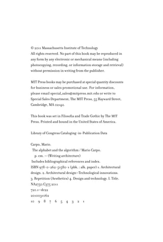 © 2011 Massachusetts Institute of Technology
All rights reserved. No part of this book may be reproduced in
any form by any electronic or mechanical means (including
photocopying, recording, or information storage and retrieval)
without permission in writing from the publisher.
MIT Press books may be purchased at special quantity discounts
for business or sales promotional use. For information,
please email special_sales@mitpress.mit.edu or write to
Special Sales Department, The MIT Press, 55 Hayward Street,
Cambridge, MA 02142.
This book was set in Filosofia and Trade Gothic by The MIT
Press. Printed and bound in the United States of America.
Library of Congress Cataloging-in-Publication Data
Carpo, Mario.
The alphabet and the algorithm / Mario Carpo.
p. cm. — (Writing architecture)
Includes bibliographical references and index.
ISBN 978-0-262-51580-1 (pbk. : alk. paper) 1. Architectural
design. 2. Architectural design—Technological innovations.
3. Repetition (Aesthetics) 4. Design and technology. I. Title.
NA2750.C375 2011
720.1—dc22
2010031062
10â•… 9â•… 8â•… 7â•… 6â•… 5â•… 4â•… 3â•… 2â•… 1
 