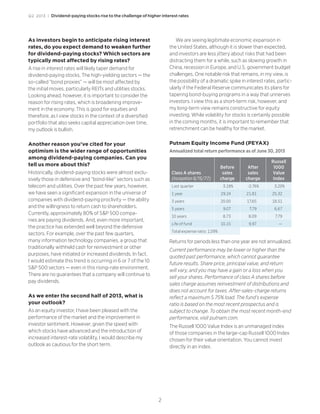 Q2 2013 | Dividend-paying stocks rise to the challenge of higher interest rates
2
As investors begin to anticipate rising interest
rates, do you expect demand to weaken further
for dividend-paying stocks? Which sectors are
typically most affected by rising rates?
A rise in interest rates will likely taper demand for
dividend-paying stocks. The high-yielding sectors — the
so-called “bond proxies” — will be most affected by
the initial moves, particularly REITs and utilities stocks.
Looking ahead, however, it is important to consider the
reason for rising rates, which is broadening improve-
ment in the economy. This is good for equities and
therefore, as I view stocks in the context of a diversified
portfolio that also seeks capital appreciation over time,
my outlook is bullish.
Another reason you’ve cited for your
optimism is the wider range of opportunities
among dividend-paying companies. Can you
tell us more about this?
Historically, dividend-paying stocks were almost exclu-
sively those in defensive and “bond-like” sectors such as
telecom and utilities. Over the past few years, however,
we have seen a significant expansion in the universe of
companies with dividend-paying proclivity — the ability
and the willingness to return cash to shareholders.
Currently, approximately 80% of S&P 500 compa-
nies are paying dividends. And, even more important,
the practice has extended well beyond the defensive
sectors. For example, over the past few quarters,
many information technology companies, a group that
traditionally withheld cash for reinvestment or other
purposes, have initiated or increased dividends. In fact,
I would estimate this trend is occurring in 6 or 7 of the 10
S&P 500 sectors — even in this rising-rate environment.
There are no guarantees that a company will continue to
pay dividends.
As we enter the second half of 2013, what is
your outlook?
As an equity investor, I have been pleased with the
performance of the market and the improvement in
investor sentiment. However, given the speed with
which stocks have advanced and the introduction of
increased interest-rate volatility, I would describe my
outlook as cautious for the short term.
We are seeing legitimate economic expansion in
the United States, although it is slower than expected,
and investors are less jittery about risks that had been
distracting them for a while, such as slowing growth in
China, recession in Europe, and U.S. government budget
challenges. One notable risk that remains, in my view, is
the possibility of a dramatic spike in interest rates, partic-
ularly if the Federal Reserve communicates its plans for
tapering bond-buying programs in a way that unnerves
investors. I view this as a short-term risk, however, and
my long-term view remains constructive for equity
investing. While volatility for stocks is certainly possible
in the coming months, it is important to remember that
retrenchment can be healthy for the market.
Putnam Equity Income Fund (PEYAX)
Annualized total return performance as of June 30, 2013
Class A shares
(inception 6/15/77)
Before
sales
charge
After
sales
charge
Russell
1000
Value
Index
Last quarter 3.18% -2.76% 3.20%
1 year 29.24 21.81 25.32
3 years 20.00 17.65 18.51
5 years 9.07 7.79 6.67
10 years 8.73 8.09 7.79
Life of fund 10.15 9.97 —
Total expense ratio: 1.09%
Returns for periods less than one year are not annualized.
Current performance may be lower or higher than the
quoted past performance, which cannot guarantee
future results. Share price, principal value, and return
will vary, and you may have a gain or a loss when you
sell your shares. Performance of class A shares before
sales charge assumes reinvestment of distributions and
does not account for taxes. After-sales-charge returns
reflect a maximum 5.75% load. The fund’s expense
ratio is based on the most recent prospectus and is
subject to change. To obtain the most recent month-end
performance, visit putnam.com.
The Russell 1000 Value Index is an unmanaged index
of those companies in the large-cap Russell 1000 Index
chosen for their value orientation. You cannot invest
directly in an index.
 