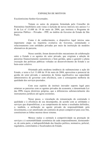 EXPOSIÇÃO DE MOTIVOS
Excelentíssimo Senhor Governador,
Tratam os autos de proposta formulada pelo Conselho do
Patrimônio Imobiliário com vistas à inclusão de novos imóveis nos anexos I e
II da Lei nº 11.688 de 19 de maio de 2004, que instituiu o Programa de
parcerias Público – Privadas – PPP, no âmbito do Governo do Estado de São
Paulo.
Como é de conhecimento, o dispositivo legal iniciou uma
importante etapa na trajetória evolutiva do Governo, estimulando o
relacionamento com entidades privadas por meio da instituição de modelos
alternativos de parceria.
Nesse sentido, foram desenvolvidos mecanismos de colaboração
entre o Estado e os agentes do setor privado, que exigiram a adoção de
parcerias financeiramente sustentáveis e bem geridas, aptas a garantir a plena
execução das políticas públicas voltadas ao desenvolvimento do Estado e ao
bem-estar coletivo.
Orientado pela moderna tendência de redimensionar a ação do
Estado, o texto a Lei 11.688 de 19 de maio de 2004, aproveitou o potencial de
gestão do setor privado, e aumentou de forma significativa sua capacidade
administrativa de governar com eficiência, com a consequente melhoria da
qualidade dos serviços prestados.
Com esse espírito de instituir inovador suporte legal para
otimizar as parcerias com os agentes privados da economia, a denominada Lei
das PPPs traçou diretrizes próprias, que a diferenciou substancialmente dos
instrumentos jurídicos até agora existentes.
Nesse passo, a vinculação da remuneração do contratado à
qualidade e à eficiência de seu desempenho, de acordo com as utilidades e
serviços que disponibilizar, e ao cumprimento de metas e resultados definidos,
e, também, a atribuição ao agente privado da responsabilidade pelo
investimento, a ser amortizado em contratos de prazo compatível para esse fim,
constituíram as linhas mestras desse sistema.
Merece realce o estímulo à competitividade na prestação de
serviços e à sustentabilidade econômica de cada empreendimento, destacando-
se, de outra parte, a indisponibilidade das funções política, normativa, policial,
reguladora, controladora e fiscalizadora do Estado.
 