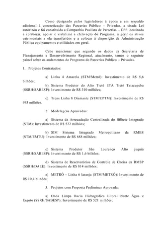 Como designado pelos legisladores à época e em respaldo
adicional à concretização das Parcerias Público – Privadas, a citada Lei
autorizou e foi constituída a Companhia Paulista de Parcerias – CPP, destinada
a colaborar, apoiar e viabilizar a efetivação do Programa, a gerir os ativos
patrimoniais a ela transferidos e a colocar à disposição da Administração
Pública equipamentos e utilidades em geral.
Cabe mencionar que segundo os dados da Secretaria de
Planejamento e Desenvolvimento Regional, atualmente, temos o seguinte
painel sobre os andamentos do Programa do Parcerias Público – Privadas.
1. Projetos Contratados:
a) Linha 4 Amarela (STM/Metrô): Investimento de R$ 5,6
bilhões;
b) Sistema Produtor do Alto Tietê ETA Tietê Taiaçupeba
(SSRH/SABESP): Investimento de R$ 310 milhões;
c) Trens Linha 8 Diamante (STM/CPTM): Investimento de R$
993 milhões.
2. Modelagens Aprovadas:
a) Sistema de Arrecadação Centralizada do Bilhete Integrado
(STM): Investimento de R$ 522 milhões;
b) SIM Sistema Integrado Metropolitano da RMBS
(STM/EMTU): Investimento de R$ 688 milhões;
c) Sistema Produtor São Lourenço Alto juquiá
(SSRH/SABESP): Investimento de R$ 1,6 bilhões;
d) Sistema de Reservatórios de Controle de Cheias da RMSP
(SSRH/DAEE): Investimento de R$ 814 milhões;
e) METRÔ – Linha 6 laranja (STM/METRÔ): Investimento de
R$ 10,4 bilhões;
3. Projetos com Proposta Preliminar Aprovada:
a) Onda Limpa Bacia Hidrográfica Litoral Norte Água e
Esgoto (SSRH/SABESP): Investimento de R$ 521 milhões;
 