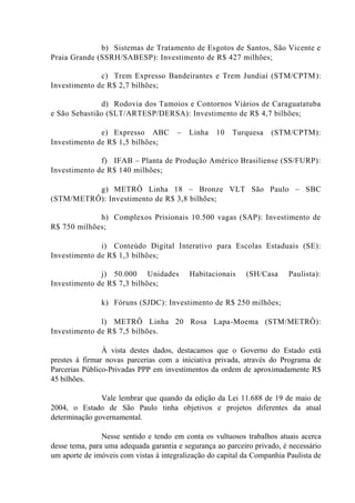 b) Sistemas de Tratamento de Esgotos de Santos, São Vicente e
Praia Grande (SSRH/SABESP): Investimento de R$ 427 milhões;
c) Trem Expresso Bandeirantes e Trem Jundiaí (STM/CPTM):
Investimento de R$ 2,7 bilhões;
d) Rodovia dos Tamoios e Contornos Viários de Caraguatatuba
e São Sebastião (SLT/ARTESP/DERSA): Investimento de R$ 4,7 bilhões;
e) Expresso ABC – Linha 10 Turquesa (STM/CPTM):
Investimento de R$ 1,5 bilhões;
f) IFAB – Planta de Produção Américo Brasiliense (SS/FURP):
Investimento de R$ 140 milhões;
g) METRÔ Linha 18 – Bronze VLT São Paulo – SBC
(STM/METRÔ): Investimento de R$ 3,8 bilhões;
h) Complexos Prisionais 10.500 vagas (SAP): Investimento de
R$ 750 milhões;
i) Conteúdo Digital Interativo para Escolas Estaduais (SE):
Investimento de R$ 1,3 bilhões;
j) 50.000 Unidades Habitacionais (SH/Casa Paulista):
Investimento de R$ 7,3 bilhões;
k) Fóruns (SJDC): Investimento de R$ 250 milhões;
l) METRÔ Linha 20 Rosa Lapa-Moema (STM/METRÔ):
Investimento de R$ 7,5 bilhões.
À vista destes dados, destacamos que o Governo do Estado está
prestes à firmar novas parcerias com a iniciativa privada, através do Programa de
Parcerias Público-Privadas PPP em investimentos da ordem de aproximadamente R$
45 bilhões.
Vale lembrar que quando da edição da Lei 11.688 de 19 de maio de
2004, o Estado de São Paulo tinha objetivos e projetos diferentes da atual
determinação governamental.
Nesse sentido e tendo em conta os vultuosos trabalhos atuais acerca
desse tema, para uma adequada garantia e segurança ao parceiro privado, é necessário
um aporte de imóveis com vistas à integralização do capital da Companhia Paulista de
 