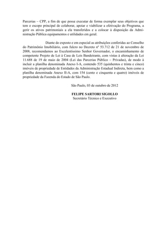 Parcerias – CPP, a fim de que possa executar de forma exemplar seus objetivos que
tem o escopo principal de colaborar, apoiar e viabilizar a efetivação do Programa, a
gerir os ativos patrimoniais a ela transferidos e a colocar à disposição da Admi-
nistração Pública equipamentos e utilidades em geral.
Diante do exposto e em especial as atribuições conferidas ao Conselho
do Patrimônio Imobiliário, com fulcro no Decreto nº 53.712 de 21 de novembro de
2008, recomendamos ao Excelentíssimo Senhor Governador, o encaminhamento de
competente Projeto de Lei à Casa de Leis Bandeirante, com vistas à alteração da Lei
11.688 de 19 de maio de 2004 (Lei das Parcerias Público – Privadas), de modo à
incluir a planilha denominada Anexo I-A, contendo 535 (quinhentos e trinta e cinco)
imóveis de propriedade de Entidades da Administração Estadual Indireta, bem como a
planilha denominada Anexo II-A, com 154 (cento e cinquenta e quatro) imóveis de
propriedade da Fazenda do Estado de São Paulo.
São Paulo, 03 de outubro de 2012
FELIPE SARTORI SIGOLLO
Secretário Técnico e Executivo
 