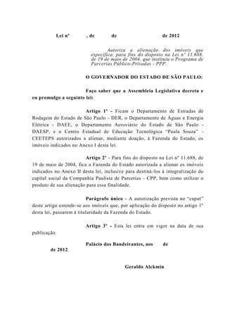 Lei nº , de de de 2012
Autoriza a alienação dos imóveis que
especifica, para fins do disposto na Lei nº 11.688,
de 19 de maio de 2004, que instituiu o Programa de
Parcerias Público-Privadas - PPP.
O GOVERNADOR DO ESTADO DE SÃO PAULO:
Faço saber que a Assembleia Legislativa decreta e
eu promulgo a seguinte lei:
Artigo 1º - Ficam o Departamento de Estradas de
Rodagem do Estado de São Paulo - DER, o Departamento de Águas e Energia
Elétrica - DAEE, o Departamento Aeroviário do Estado de São Paulo -
DAESP, e o Centro Estadual de Educação Tecnológica “Paula Souza” -
CEETEPS autorizados a alienar, mediante doação, à Fazenda do Estado, os
imóveis indicados no Anexo I desta lei.
Artigo 2º - Para fins do disposto na Lei nº 11.688, de
19 de maio de 2004, fica a Fazenda do Estado autorizada a alienar os imóveis
indicados no Anexo II desta lei, inclusive para destiná-los à integralização do
capital social da Companhia Paulista de Parcerias - CPP, bem como utilizar o
produto de sua alienação para essa finalidade.
Parágrafo único - A autorização prevista no “caput”
deste artigo estende-se aos imóveis que, por aplicação do disposto no artigo 1º
desta lei, passarem à titularidade da Fazenda do Estado.
Artigo 3º - Esta lei entra em vigor na data de sua
publicação.
Palácio dos Bandeirantes, aos de
de 2012.
Geraldo Alckmin
 
