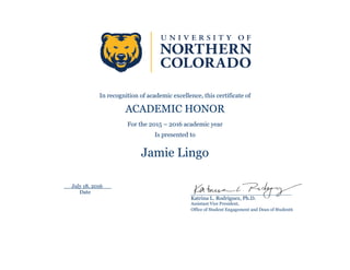 In recognition of academic excellence, this certificate of
ACADEMIC HONOR
For the 2015 – 2016 academic year
Is presented to
Jamie Lingo
July 18, 2016
Date ______________________________________
Katrina L. Rodriguez, Ph.D.
Assistant Vice President,
Office of Student Engagement and Dean of Students
 