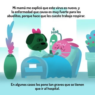 En algunos casos los pone tan graves que se tienen
que ir al hospital.
Mi mamá me explicó que este virus es nuevo, y
la enfermedad que causa es muy fuerte para los
abuelitos, porque hace que les cueste trabajo respirar.
 
