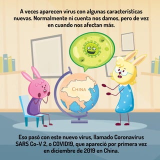 Eso pasó con este nuevo virus, llamado Coronavirus
SARS Co-V 2, o COVID19, que apareció por primera vez
en diciembre de 2019 en China.
A veces aparecen virus con algunas características
nuevas. Normalmente ni cuenta nos damos, pero de vez
en cuando nos afectan más.
 