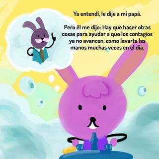 Ya entendí, le dije a mi papá.
Pero él me dijo: Hay que hacer otras
cosas para ayudar a que los contagios
ya no avancen, como lavarte las
manos muchas veces en el día.
 
