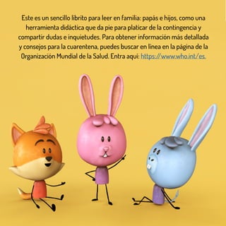 Este es un sencillo librito para leer en familia: papás e hijos, como una
herramienta didáctica que da pie para platicar de la contingencia y
compartir dudas e inquietudes. Para obtener información más detallada
y consejos para la cuarentena, puedes buscar en línea en la página de la
Organización Mundial de la Salud. Entra aquí: https://www.who.int/es.
 