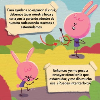 Para ayudar a no esparcir el virus,
debemos tapar nuestra boca y
nariz con la parte de adentro de
nuestro codo cuando tosemos o
estornudamos.
Entonces yo me puse a
ensayar cómo tenía que
estornudar, y me dio mucha
risa. ¿Puedes intentarlo tú?
 