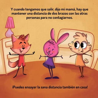 Y cuando tengamos que salir, dijo mi mamá, hay que
mantener una distancia de dos brazos con las otras
personas para no contagiarnos.
¡Puedes ensayar la sana distancia también en casa!
 