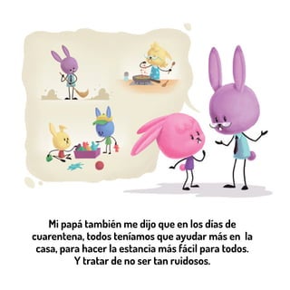 Mi papá también me dijo que en los días de
cuarentena, todos teníamos que ayudar más en la
casa, para hacer la estancia más fácil para todos.
Y tratar de no ser tan ruidosos.
 