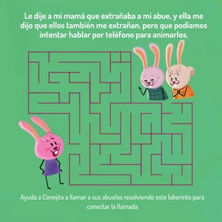 Le dije a mi mamá que extrañaba a mi abue, y ella me
dijo que ellos también me extrañan, pero que podíamos
intentar hablar por teléfono para animarlos.
Ayuda a Conejita a llamar a sus abuelos resolviendo este laberinto para
conectar la llamada
 