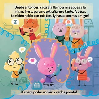 Desde entonces, cada día llamo a mis abues a la
misma hora, para no extrañarnos tanto. A veces
también hablo con mis tíos, ¡y hasta con mis amigos!
¡Espero poder volver a verlos pronto!
 