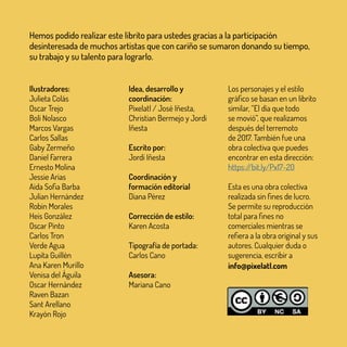 Ilustradores:
Julieta Colás
Oscar Trejo
Boli Nolasco
Marcos Vargas
Carlos Sallas
Gaby Zermeño
Daniel Farrera
Ernesto Molina
Jessie Arias
Aida Sofia Barba
Julian Hernández
Robin Morales
Heis González
Oscar Pinto
Carlos Tron
Verde Agua
Lupita Guillén
Ana Karen Murillo
Venisa del Águila
Oscar Hernández
Raven Bazan
Sant Arellano
Krayón Rojo
Idea, desarrollo y
coordinación:
Pixelatl / José Iñesta,
Christian Bermejo y Jordi
Iñesta
Escrito por:
Jordi Iñesta
Coordinación y
formación editorial
Diana Pérez
Corrección de estilo:
Karen Acosta
Tipografía de portada:
Carlos Cano
Asesora:
Mariana Cano
Los personajes y el estilo
gráfico se basan en un librito
similar, “El día que todo
se movió”, que realizamos
después del terremoto
de 2017. También fue una
obra colectiva que puedes
encontrar en esta dirección:
https://bit.ly/Px17-20
Esta es una obra colectiva
realizada sin fines de lucro.
Se permite su reproducción
total para fines no
comerciales mientras se
refiera a la obra original y sus
autores. Cualquier duda o
sugerencia, escribir a
info@pixelatl.com
Hemos podido realizar este librito para ustedes gracias a la participación
desinteresada de muchos artistas que con cariño se sumaron donando su tiempo,
su trabajo y su talento para lograrlo.
 
