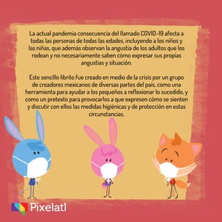La actual pandemia consecuencia del llamado COVID-19 afecta a
todas las personas de todas las edades, incluyendo a los niños y
las niñas, que además observan la angustia de los adultos que los
rodean y no necesariamente saben cómo expresar sus propias
angustias y situación.
Este sencillo librito fue creado en medio de la crisis por un grupo
de creadores mexicanos de diversas partes del país, como una
herramienta para ayudar a los pequeños a reflexionar lo sucedido, y
como un pretexto para provocarlos a que expresen cómo se sienten
y discutir con ellos las medidas higiénicas y de protección en estas
circunstancias.
 