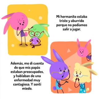 Mi hermanito estaba
triste y aburrido
porque no podíamos
salir a jugar.
Además, me di cuenta
de que mis papás
estaban preocupados,
y hablaban de una
enfermedad muy
contagiosa. Y sentí
miedo.
 
