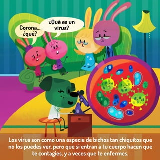 Los virus son como una especie de bichos tan chiquitos que
no los puedes ver, pero que si entran a tu cuerpo hacen que
te contagies, y a veces que te enfermes.
Corona…
¿qué?
¿Qué es un
virus?
 