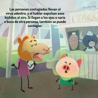 Las personas contagiadas llevan al
virus adentro, y al hablar expulsan esos
bichitos al aire. Si llegan a los ojos o nariz
o boca de otra persona, también se puede
contagiar.
 