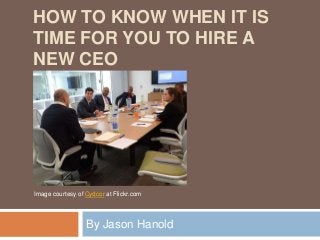 HOW TO KNOW WHEN IT IS
TIME FOR YOU TO HIRE A
NEW CEO
By Jason Hanold
Image courtesy of Cydcor at Flickr.com
 