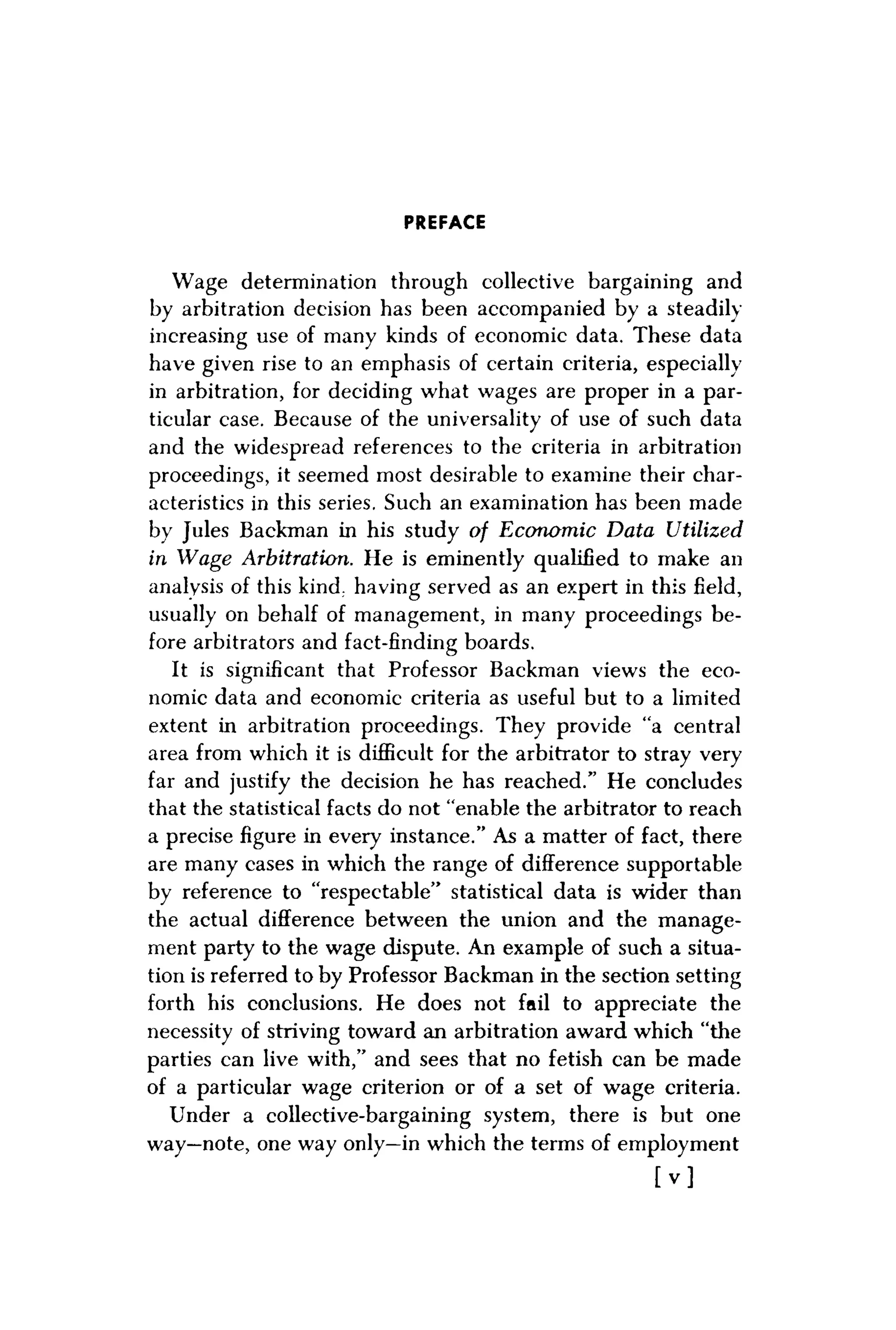 PREFACE
Wage determination through collective bargaining and
by arbitration decision has been accompanied by a steadily
increasing use of many kinds of economic data. These data
have given rise to an emphasis of certain criteria, especially
in arbitration, for deciding what wages are proper in a par-
ticular case. Because of the universality of use of such data
and the widespread references to the criteria in arbitration
proceedings, it seemed most desirable to examine their char-
acteristics in this series. Such an examination has been made
by Jules Backman in his study of Economic Data Utilized
in Wage Arbitration. He is eminently qualified to make an
analysis of this kind, having served as an expert in this field,
usually on behalf of management, in many proceedings be-
fore arbitrators and fact-finding boards.
It is significant that Professor Backman views the eco-
nomic data and economic criteria as useful but to a limited
extent in arbitration proceedings. They provide "a central
area from which it is difficult for the arbitrator to stray very
far and justify the decision he has reached." He concludes
that the statistical facts do not "enable the arbitrator to reach
a precise figure in every instance." As a matter of fact, there
are many cases in which the range of difference supportable
by reference to "respectable" statistical data is wider than
the actual difference between the union and the manage-
ment party to the wage dispute. An example of such a situa-
tion is referred to by Professor Backman in the section setting
forth his conclusions. He does not fail to appreciate the
necessity of striving toward an arbitration award which "the
parties can live with," and sees that no fetish can be made
of a particular wage criterion or of a set of wage criteria.
Under a collective-bargaining system, there is but one
way—note, one way only—in which the terms of employment
[ v ]
 