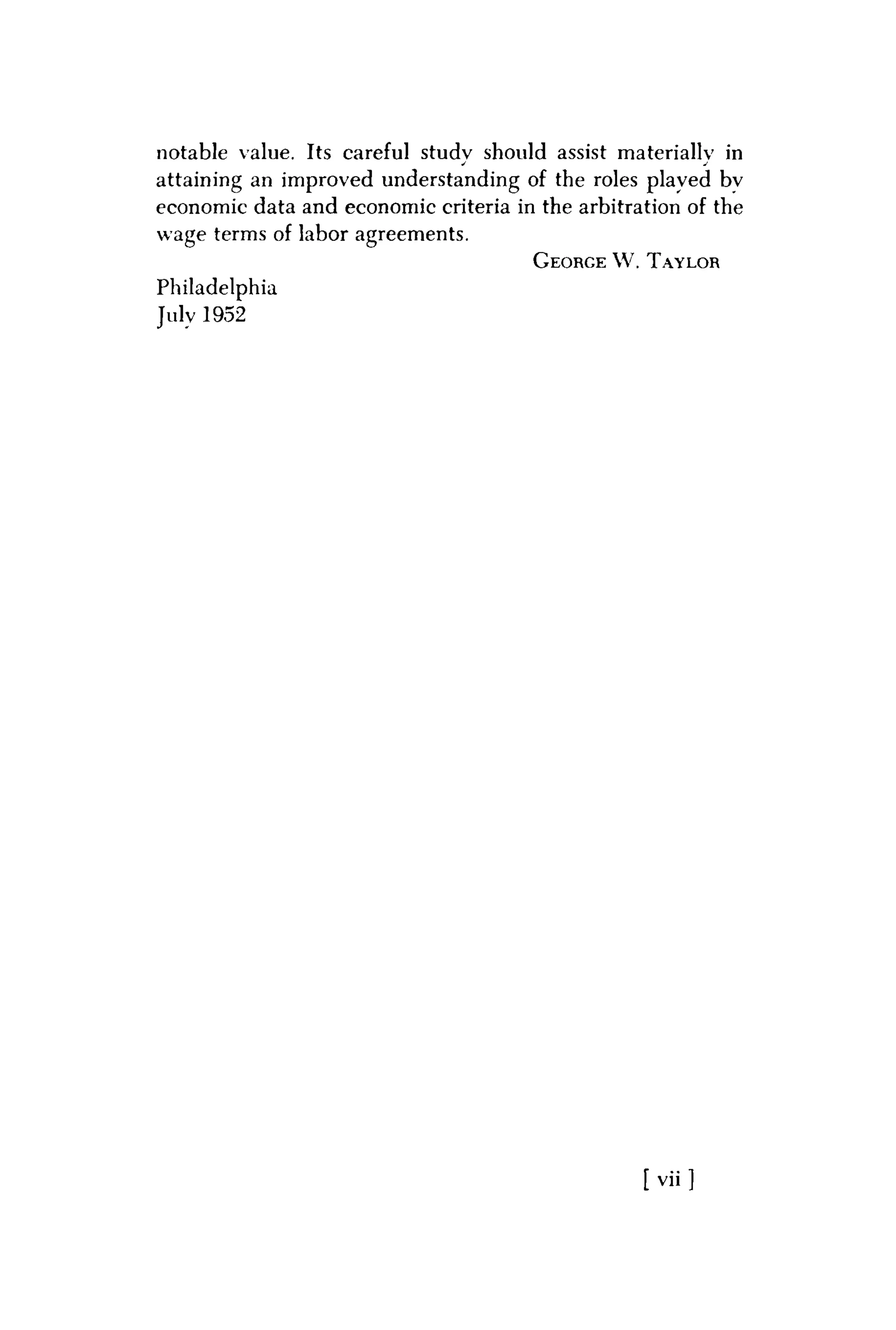 notable value. Its careful studv should assist materially in
• J
attaining an improved understanding of the roles played bv
economic data and economic criteria in the arbitration of the
wage terms of labor agreements.
GEORGE W . TAYLOR
Philadelphia
July 1952
[ v i i ]
 