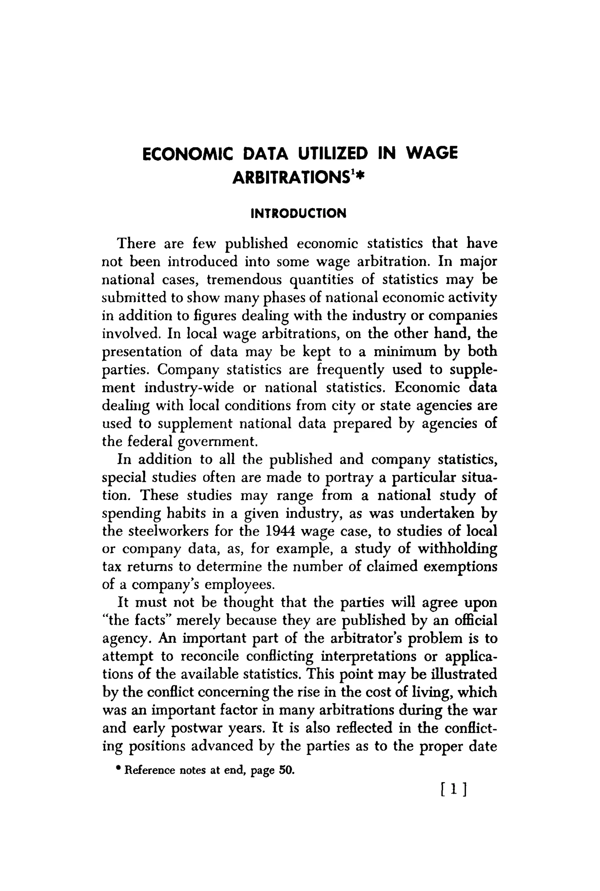 ECONOMIC DATA UTILIZED IN WAGE
ARBITRATIONS1
*
INTRODUCTION
There are few published economic statistics that have
not been introduced into some wage arbitration. In major
national cases, tremendous quantities of statistics may be
submitted to show many phases of national economic activity
in addition to figures dealing with the industry or companies
involved. In local wage arbitrations, on the other hand, the
presentation of data may be kept to a minimum by both
parties. Company statistics are frequently used to supple-
ment industry-wide or national statistics. Economic data
dealing with local conditions from city or state agencies are
used to supplement national data prepared by agencies of
the federal government.
In addition to all the published and company statistics,
special studies often are made to portray a particular situa-
tion. These studies may range from a national study of
spending habits in a given industry, as was undertaken by
the steelworkers for the 1944 wage case, to studies of local
or company data, as, for example, a study of withholding
tax returns to determine the number of claimed exemptions
of a company's employees.
It must not be thought that the parties will agree upon
"the facts" merely because they are published by an official
agency. An important part of the arbitrator's problem is to
attempt to reconcile conflicting interpretations or applica-
tions of the available statistics. This point may be illustrated
by the conflict concerning the rise in the cost of living, which
was an important factor in many arbitrations during the war
and early postwar years. It is also reflected in the conflict-
ing positions advanced by the parties as to the proper date
• Reference notes at end, page 50.
[ 1 ]
 