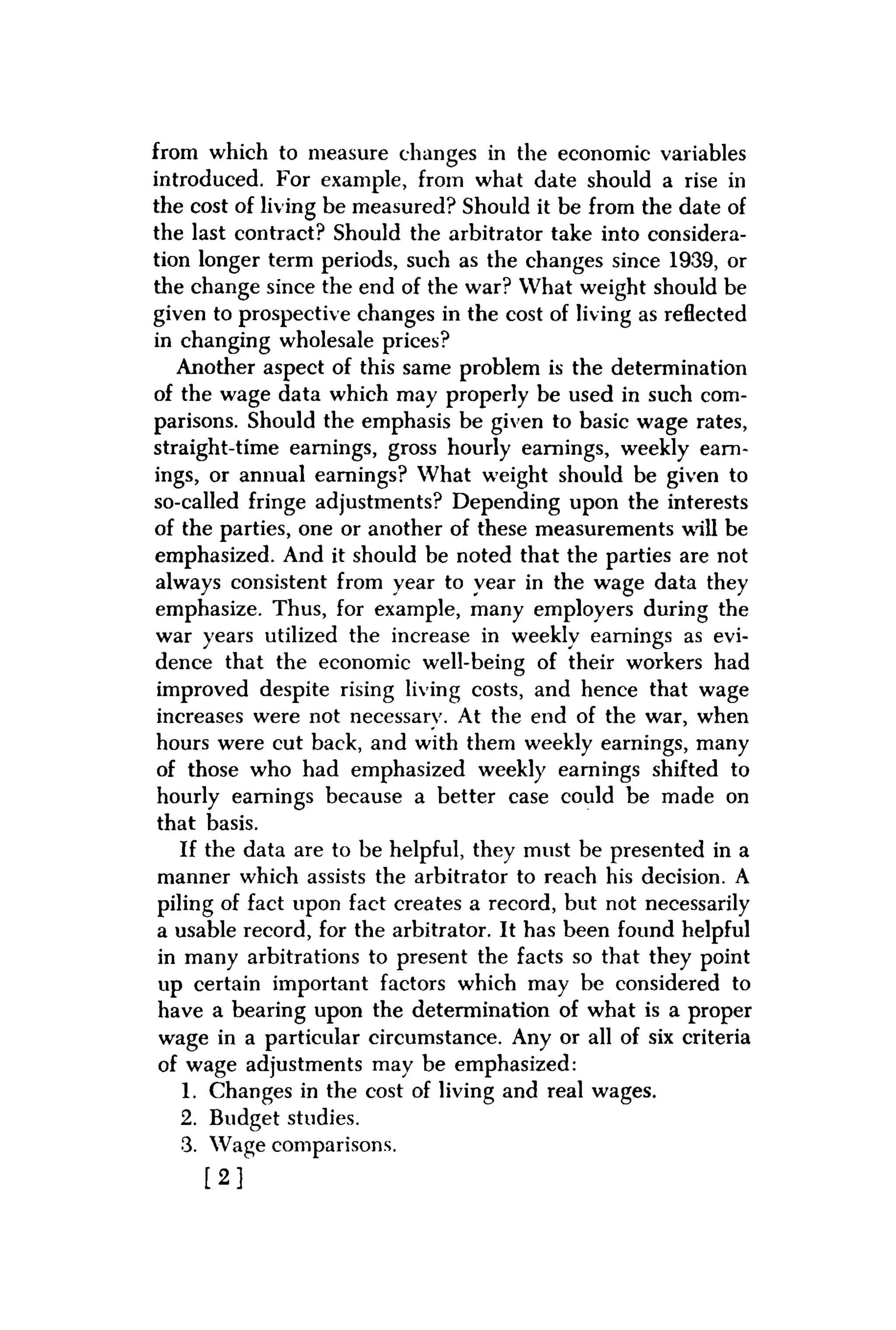 from which to measure changes in the economic variables
introduced. For example, from what date should a rise in
the cost of living be measured? Should it be from the date of
the last contract? Should the arbitrator take into considera-
tion longer term periods, such as the changes since 1939, or
the change since the end of the war? What weight should be
given to prospective changes in the cost of living as reflected
in changing wholesale prices?
Another aspect of this same problem is the determination
of the wage data which may properly be used in such com-
parisons. Should the emphasis be given to basic wage rates,
straight-time earnings, gross hourly earnings, weekly earn-
ings, or annual earnings? What weight should be given to
so-called fringe adjustments? Depending upon the interests
of the parties, one or another of these measurements will be
emphasized. And it should be noted that the parties are not
always consistent from year to year in the wage data they
emphasize. Thus, for example, many employers during the
war years utilized the increase in weekly earnings as evi-
dence that the economic well-being of their workers had
improved despite rising living costs, and hence that wage
increases were not necessarv. At the end of the war, when
hours were cut back, and with them weekly earnings, many
of those who had emphasized weekly earnings shifted to
hourly earnings because a better case could be made on
that basis.
If the data are to be helpful, they must be presented in a
manner which assists the arbitrator to reach his decision. A
piling of fact upon fact creates a record, but not necessarily
a usable record, for the arbitrator. It has been found helpful
in many arbitrations to present the facts so that they point
up certain important factors which may be considered to
have a bearing upon the determination of what is a proper
wage in a particular circumstance. Any or all of six criteria
of wage adjustments may be emphasized:
1. Changes in the cost of living and real wages.
2. Budget studies.
3. Wage comparisons.
[ 2 ]
 